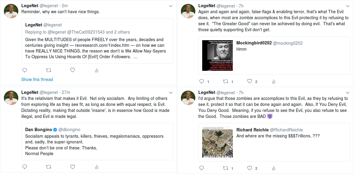 ¦¦LegeNet @legenet   2m¦¦LegeNet Retweeted LegeNet¦¦Reminder, why we can't have nice things.¦¦LegeNet added,¦LegeNet @legenet¦Replying to @legenet @TheCat09231543 and 2 others¦Given the MULTITUDES of people FREELY over the years, decades and centuries giving insight -- http://rexresearch.com/1index.htm  -- on how we can have REALLY NICE THINGS, the reason we don't is We Allow Nay-Sayers To Oppress Us Using Hoards Of [Evil!] Order Followers.  ...¦0 replies 0 retweets 0 likes¦Show this thread¦¦¦LegeNet @legenet   27m¦¦LegeNet Retweeted Dan Bongino¦¦It's the relativism that makes it Evil.  Not only socialism.  Any limiting of others from exploring life as they see fit, as long as done with equal respect, is Evil.  Dictating reality, making that outside 'insane', is in essence how Good is made illegal, and Evil is made legal.¦¦LegeNet added,¦Dan Bongino Verified account @dbongino¦Socialism appeals to tyrants, killers, thieves, megalomaniacs, oppressors and, sadly, the super-ignorant. ¦Please don't be one of these. Thanks,¦Normal People¦0 replies 0 retweets 0 likes¦¦¦LegeNet @legenet   7h¦¦LegeNet Retweeted Mockingbird0202¦¦Again and again and again, false-flags & enabling terror, that's what The Evil does, when most are zombie accomplices to this Evil protecting it by refusing to see it.  ''The Greater Good'' can never be achieved by doing evil.  That's what those quietly supporting Evil don't get.¦¦LegeNet added,¦Mockingbird0202 @mocking0202¦Hmm ¦1 reply 1 retweet 2 likes¦¦¦LegeNet @legenet   7h¦¦LegeNet Retweeted Richard Reichle¦¦I'd argue that those zombies are accomplices to this Evil, as they by refusing to see it, protect it so that it can be done again and again.  Also, If You Deny Evil, You Deny Good.  Meaning, if you refuse to see the Evil, you also refuse to see the Good.  Those zombies are BAD ?¦¦LegeNet added,¦Richard Reichle @RichardReichle¦And where are the missing $$$Trillions..??? ¦0 replies 1 retweet 2 likes¦¦¦1180x580